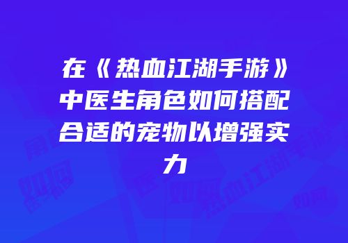 在《热血江湖手游》中医生角色如何搭配合适的宠物以增强实力