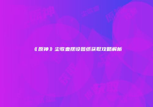 《原神》尘歌壶摆设图纸获取攻略解析
