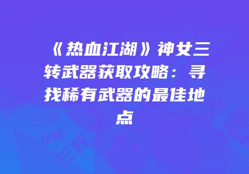 《热血江湖》神女三转武器获取攻略：寻找稀有武器的最佳地点