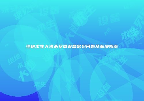 绝地求生大逃杀安卓设备常见问题及解决指南