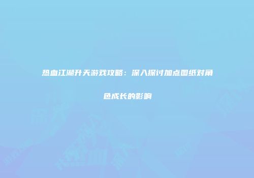 热血江湖升天游戏攻略：深入探讨加点图纸对角色成长的影响