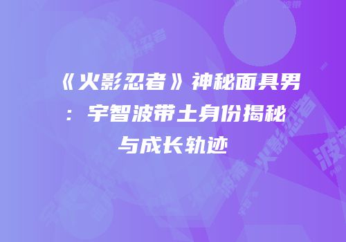 《火影忍者》神秘面具男：宇智波带土身份揭秘与成长轨迹