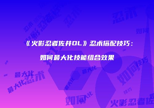 《火影忍者佐井OL》忍术搭配技巧：如何最大化技能组合效果
