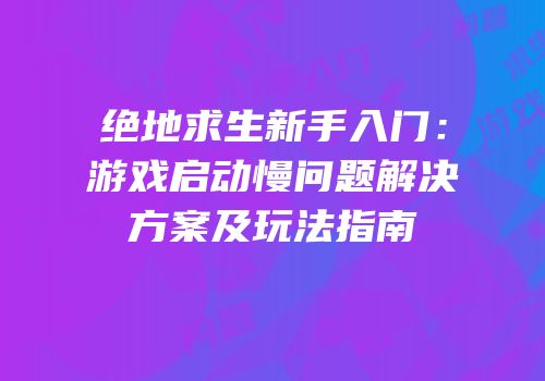 绝地求生新手入门：游戏启动慢问题解决方案及玩法指南