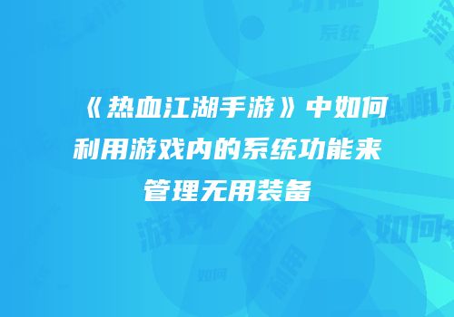 《热血江湖手游》中如何利用游戏内的系统功能来管理无用装备