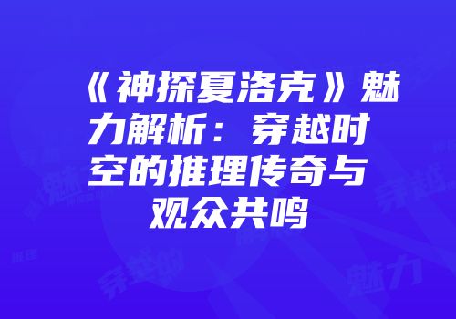 《神探夏洛克》魅力解析：穿越时空的推理传奇与观众共鸣