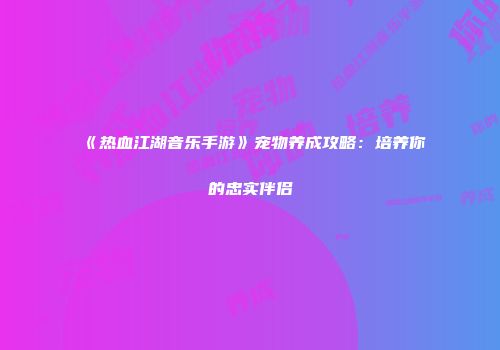 《热血江湖音乐手游》宠物养成攻略：培养你的忠实伴侣