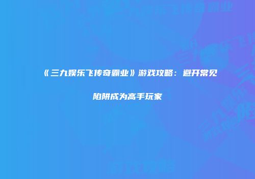 《三九娱乐飞传奇霸业》游戏攻略:避开常见陷阱成为高手玩家