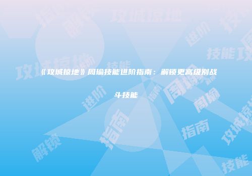 《攻城掠地》周瑜技能进阶指南：解锁更高级别战斗技能