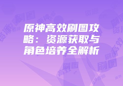 原神高效刷图攻略：资源获取与角色培养全解析