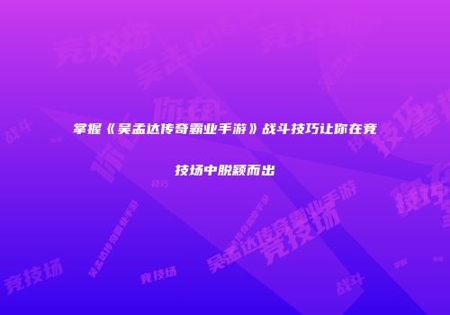 掌握《吴孟达传奇霸业手游》战斗技巧让你在竞技场中脱颖而出