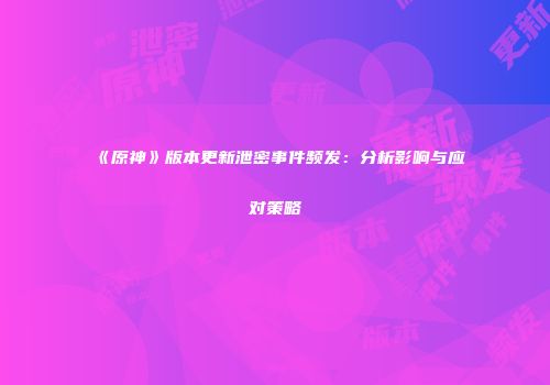 《原神》版本更新泄密事件频发：分析影响与应对策略