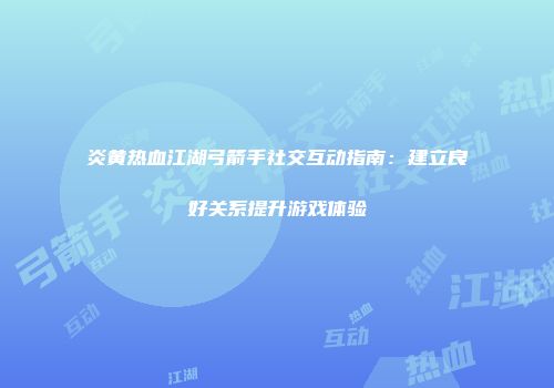 炎黄热血江湖弓箭手社交互动指南：建立良好关系提升游戏体验