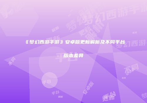 《梦幻西游手游》安卓版更新解析及不同平台版本差异