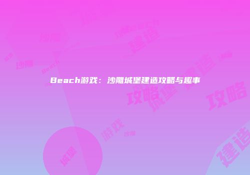 Beach游戏：沙雕城堡建造攻略与趣事