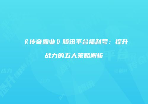 《传奇霸业》腾讯平台福利号：提升战力的五大策略解析