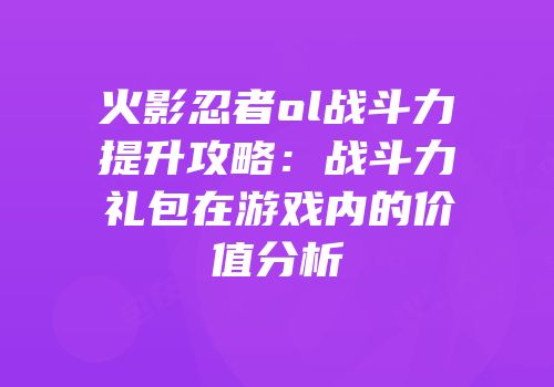 火影忍者ol战斗力提升攻略:战斗力礼包在游戏内的价值分析