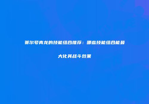 赛尔号青龙的技能组合推荐：哪些技能组合能最大化其战斗效果