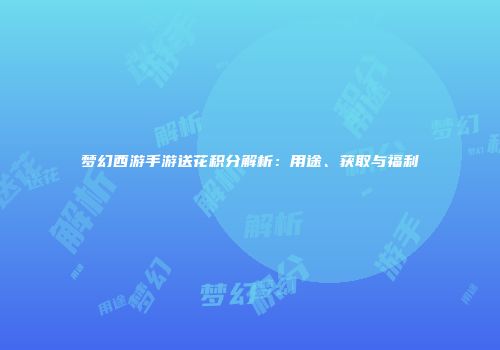 梦幻西游手游送花积分解析：用途、获取与福利