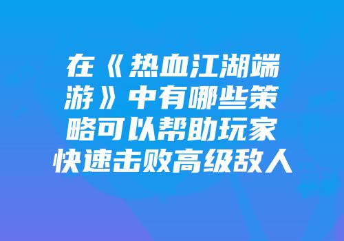 在《热血江湖端游》中有哪些策略可以帮助玩家快速击败高级敌人