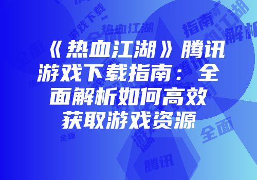 《热血江湖》腾讯游戏下载指南：全面解析如何高效获取游戏资源