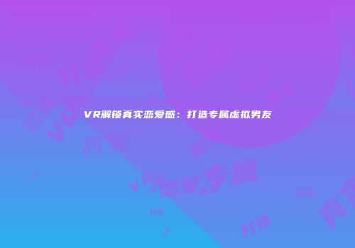 VR解锁真实恋爱感：打造专属虚拟男友