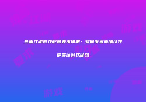 热血江湖游戏配置要求详解：如何设置电脑以获得最佳游戏体验