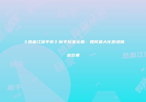 《热血江湖手游》新手玩家必看：如何最大化原地休息效果