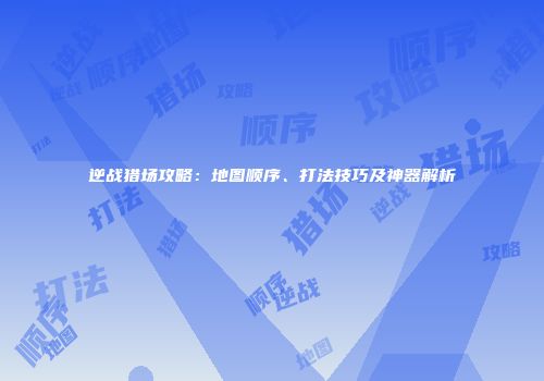 逆战猎场攻略：地图顺序、打法技巧及神器解析