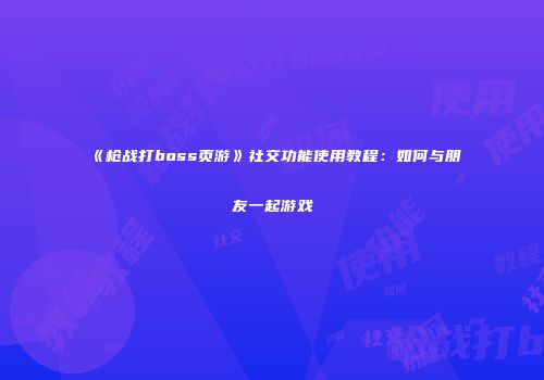 《枪战打boss页游》社交功能使用教程：如何与朋友一起游戏