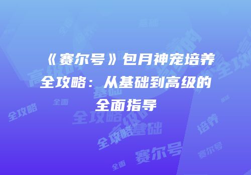 《赛尔号》包月神宠培养全攻略：从基础到高级的全面指导