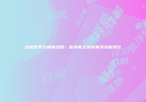 战舰世界与巅峰战舰：巡洋舰主炮详解及性能对比