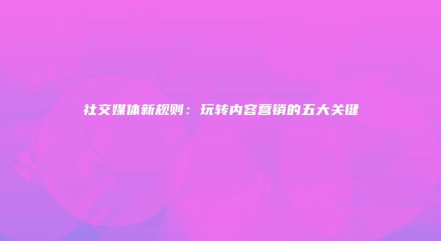 社交媒体新规则：玩转内容营销的五大关键