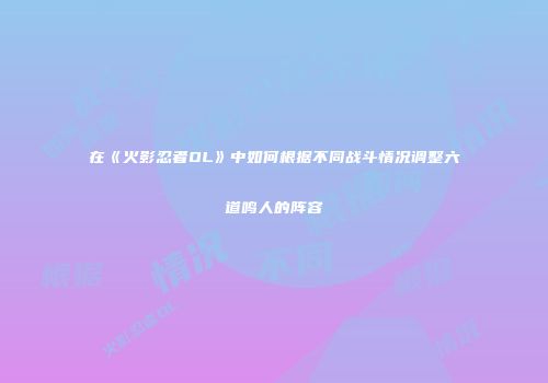 在《火影忍者OL》中如何根据不同战斗情况调整六道鸣人的阵容