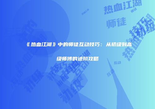《热血江湖》中的师徒互动技巧：从初级到高级师傅的进阶攻略