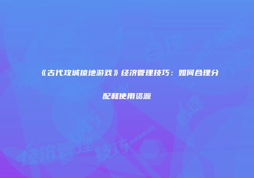 《古代攻城掠地游戏》经济管理技巧:如何合理分配和使用资源