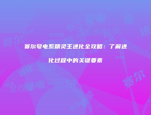 赛尔号电系精灵王进化全攻略:了解进化过程中的关键要素