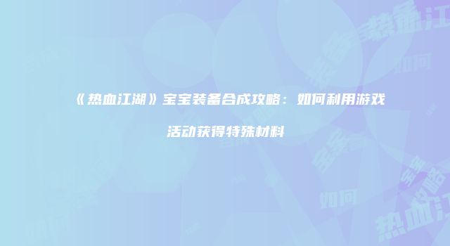 《热血江湖》宝宝装备合成攻略：如何利用游戏活动获得特殊材料