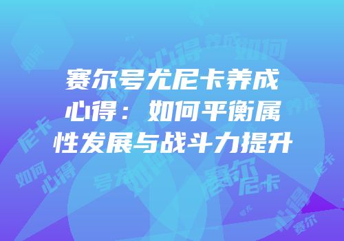 赛尔号尤尼卡养成心得：如何平衡属性发展与战斗力提升
