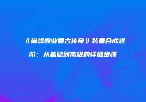 《巅峰霸业复古传奇》装备合成进阶：从基础到高级的详细步骤