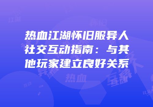 热血江湖怀旧服异人社交互动指南：与其他玩家建立良好关系