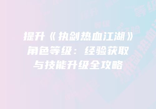 提升《执剑热血江湖》角色等级：经验获取与技能升级全攻略