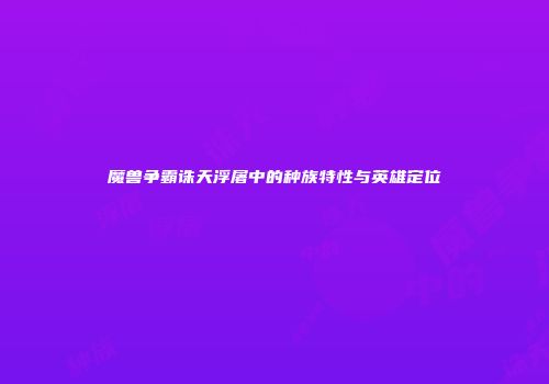 魔兽争霸诛天浮屠中的种族特性与英雄定位