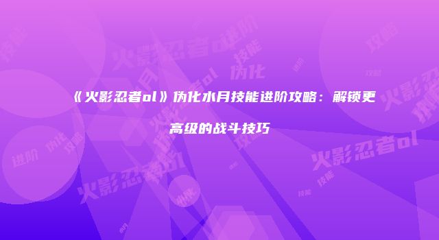《火影忍者ol》伪化水月技能进阶攻略：解锁更高级的战斗技巧