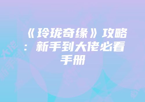 《玲珑奇缘》攻略：新手到大佬必看手册
