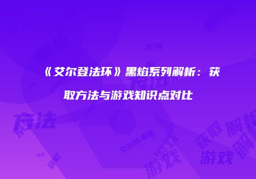 《艾尔登法环》黑焰系列解析：获取方法与游戏知识点对比