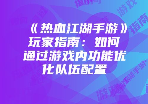 《热血江湖手游》玩家指南：如何通过游戏内功能优化队伍配置