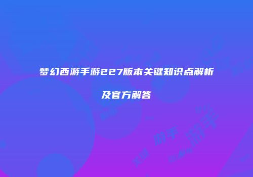 梦幻西游手游227版本关键知识点解析及官方解答
