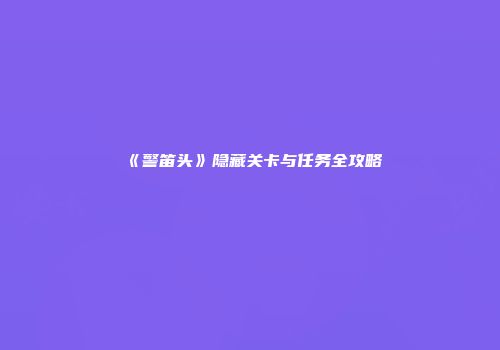 《警笛头》隐藏关卡与任务全攻略