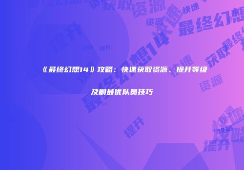 《最终幻想14》攻略：快速获取资源、提升等级及刷最优队员技巧